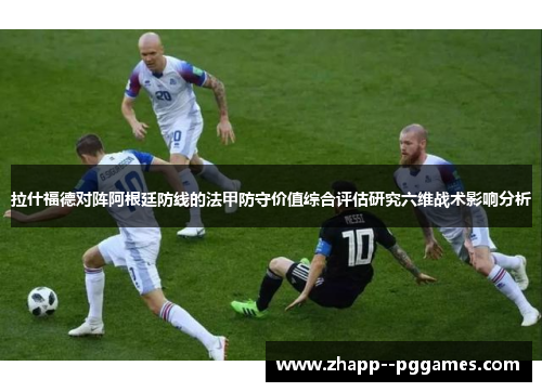 拉什福德对阵阿根廷防线的法甲防守价值综合评估研究六维战术影响分析 拉什福德对阵阿根廷防线的法甲防守价值综合评估研究六维战术影响分析