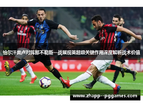 恰尔汗奥卢对阵那不勒斯一战展现英超级关键作用深度解析战术价值