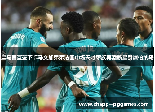 皇马官宣签下卡马文加弟弟法国中场天才家族再添新星引爆伯纳乌 皇马官宣签下卡马文加弟弟法国中场天才家族再添新星引爆伯纳乌