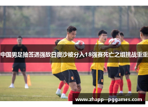 中国男足抽签遇强敌日澳沙被分入18强赛死亡之组挑战重重 中国男足抽签遇强敌日澳沙被分入18强赛死亡之组挑战重重