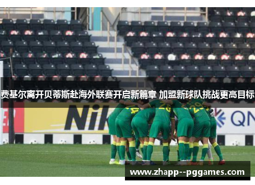 费基尔离开贝蒂斯赴海外联赛开启新篇章 加盟新球队挑战更高目标 费基尔离开贝蒂斯赴海外联赛开启新篇章 加盟新球队挑战更高目标