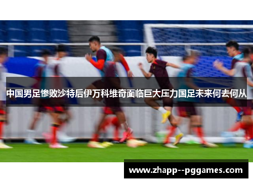 中国男足惨败沙特后伊万科维奇面临巨大压力国足未来何去何从 中国男足惨败沙特后伊万科维奇面临巨大压力国足未来何去何从